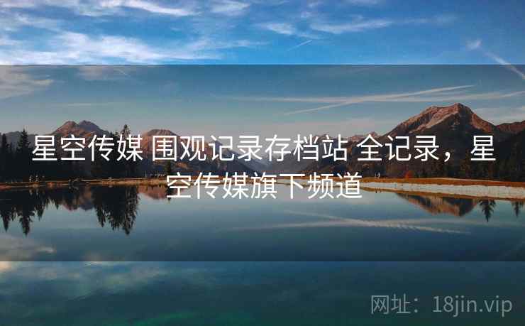 星空传媒 围观记录存档站 全记录，星空传媒旗下频道