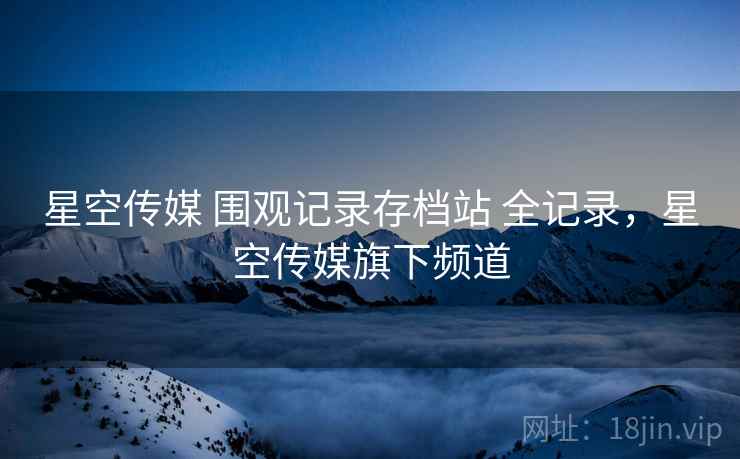 星空传媒 围观记录存档站 全记录，星空传媒旗下频道