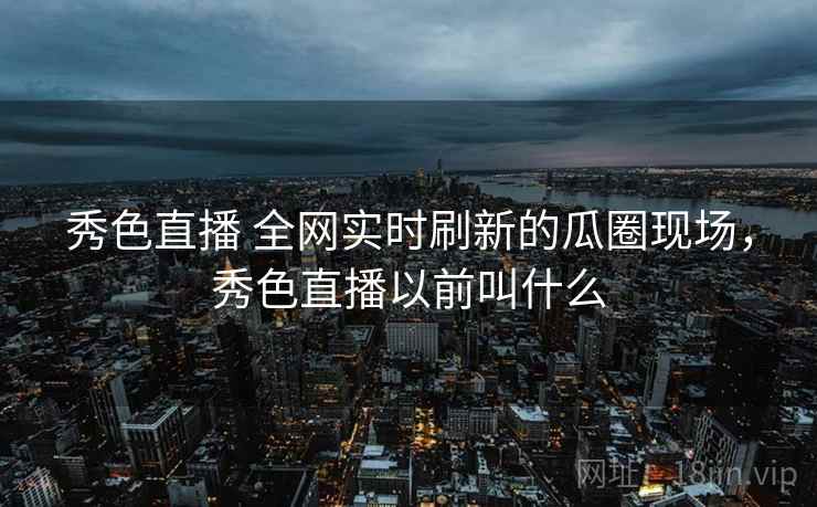 秀色直播 全网实时刷新的瓜圈现场,秀色直播以前叫什么 秀色直播 全网实时刷新的瓜圈现场,秀色直播以前叫什么