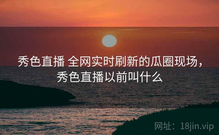 秀色直播 全网实时刷新的瓜圈现场,秀色直播以前叫什么 秀色直播 全网实时刷新的瓜圈现场,秀色直播以前叫什么