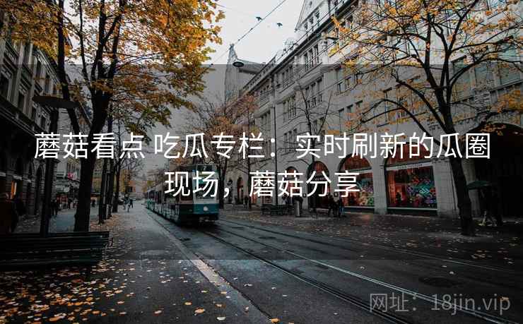 蘑菇看点 吃瓜专栏:实时刷新的瓜圈现场,蘑菇分享 蘑菇看点 吃瓜专栏:实时刷新的瓜圈现场,蘑菇分享