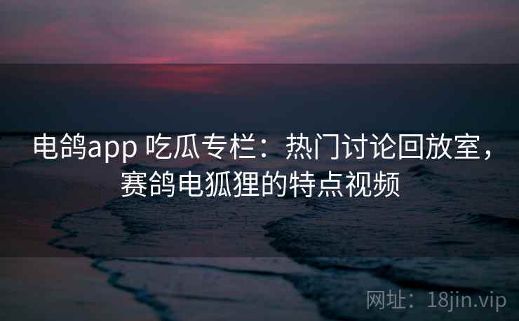 电鸽app 吃瓜专栏:热门讨论回放室,赛鸽电狐狸的特点视频 电鸽app 吃瓜专栏:热门讨论回放室,赛鸽电狐狸的特点视频