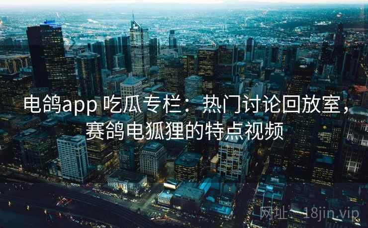 电鸽app 吃瓜专栏:热门讨论回放室,赛鸽电狐狸的特点视频 电鸽app 吃瓜专栏:热门讨论回放室,赛鸽电狐狸的特点视频