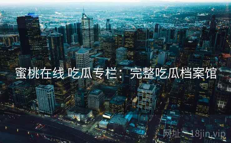 蜜桃在线 吃瓜专栏:完整吃瓜档案馆 蜜桃在线 吃瓜专栏:完整吃瓜档案馆