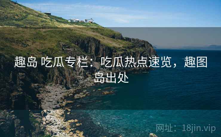 趣岛 吃瓜专栏:吃瓜热点速览,趣图岛出处 趣岛 吃瓜专栏:吃瓜热点速览,趣图岛出处