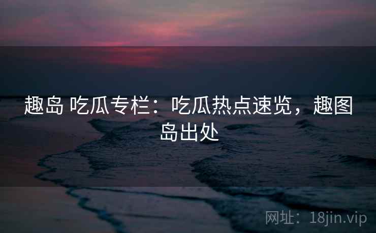 趣岛 吃瓜专栏:吃瓜热点速览,趣图岛出处 趣岛 吃瓜专栏:吃瓜热点速览,趣图岛出处