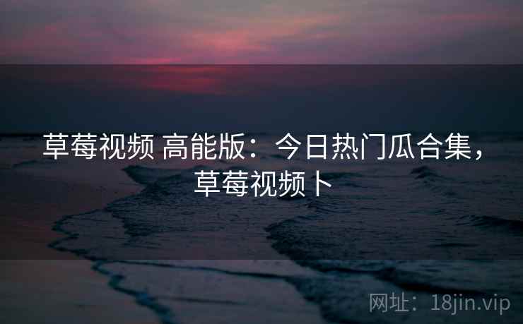 草莓视频 高能版:今日热门瓜合集,草莓视频卜 草莓视频 高能版:今日热门瓜合集,草莓视频卜