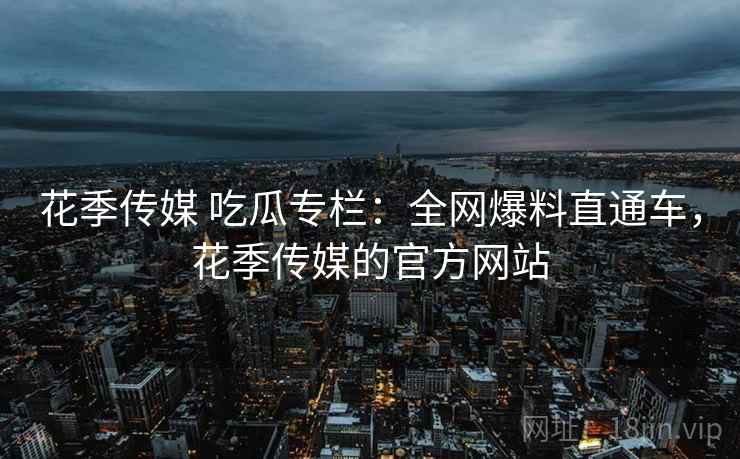 花季传媒 吃瓜专栏:全网爆料直通车,花季传媒的官方网站 花季传媒 吃瓜专栏:全网爆料直通车,花季传媒的官方网站
