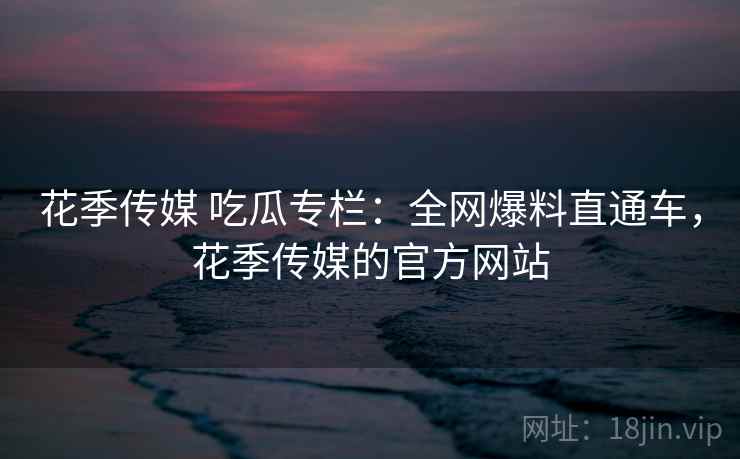花季传媒 吃瓜专栏:全网爆料直通车,花季传媒的官方网站 花季传媒 吃瓜专栏:全网爆料直通车,花季传媒的官方网站