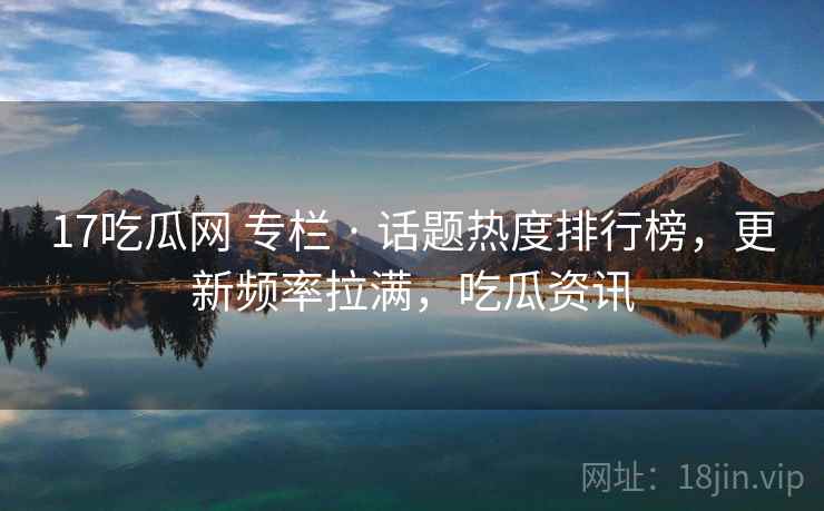 17吃瓜网 专栏 · 话题热度排行榜,更新频率拉满,吃瓜资讯 17吃瓜网 专栏 · 话题热度排行榜,更新频率拉满,吃瓜资讯