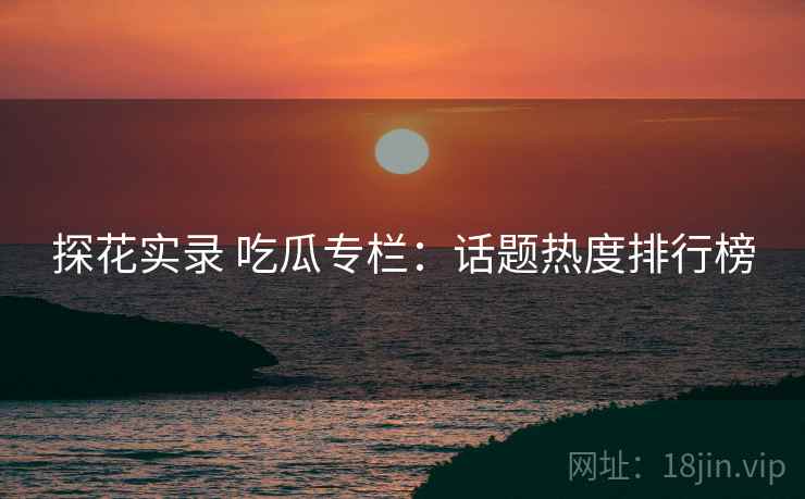 探花实录 吃瓜专栏:话题热度排行榜 探花实录 吃瓜专栏:话题热度排行榜