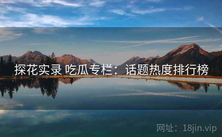 探花实录 吃瓜专栏:话题热度排行榜 探花实录 吃瓜专栏:话题热度排行榜