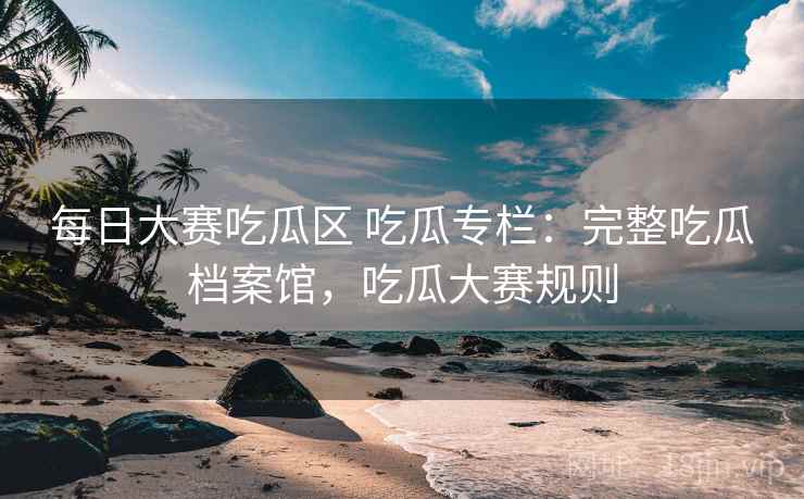 每日大赛吃瓜区 吃瓜专栏:完整吃瓜档案馆,吃瓜大赛规则 每日大赛吃瓜区 吃瓜专栏:完整吃瓜档案馆,吃瓜大赛规则