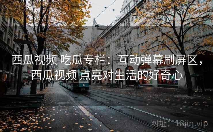 西瓜视频 吃瓜专栏:互动弹幕刷屏区,西瓜视频 点亮对生活的好奇心 西瓜视频 吃瓜专栏:互动弹幕刷屏区,西瓜视频 点亮对生活的好奇心