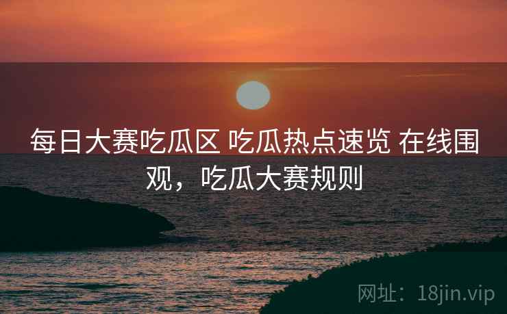 每日大赛吃瓜区 吃瓜热点速览 在线围观,吃瓜大赛规则 每日大赛吃瓜区 吃瓜热点速览 在线围观,吃瓜大赛规则
