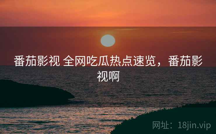 番茄影视 全网吃瓜热点速览,番茄影视啊 番茄影视 全网吃瓜热点速览,番茄影视啊