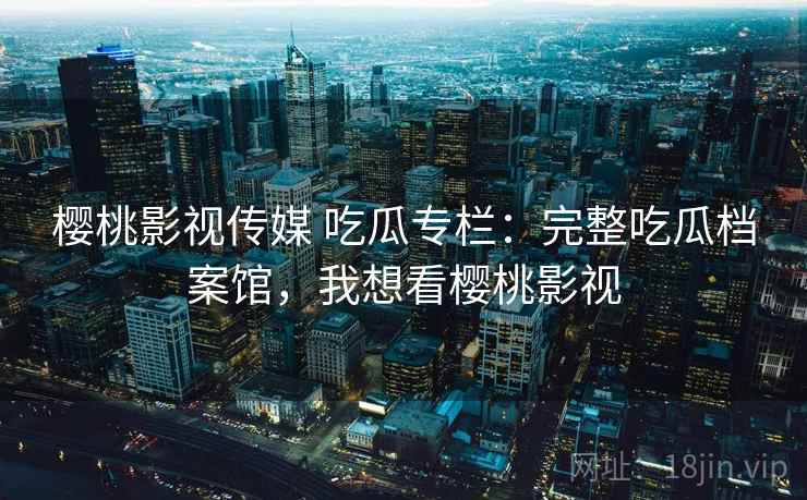 樱桃影视传媒 吃瓜专栏:完整吃瓜档案馆,我想看樱桃影视 樱桃影视传媒 吃瓜专栏:完整吃瓜档案馆,我想看樱桃影视