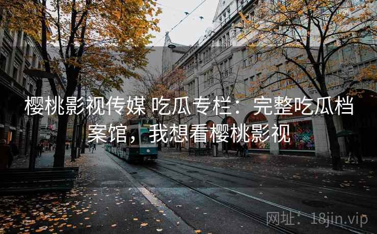 樱桃影视传媒 吃瓜专栏:完整吃瓜档案馆,我想看樱桃影视 樱桃影视传媒 吃瓜专栏:完整吃瓜档案馆,我想看樱桃影视