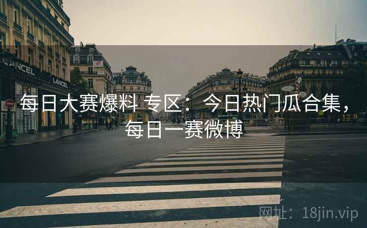 每日大赛爆料 专区:今日热门瓜合集,每日一赛微博 每日大赛爆料 专区:今日热门瓜合集,每日一赛微博