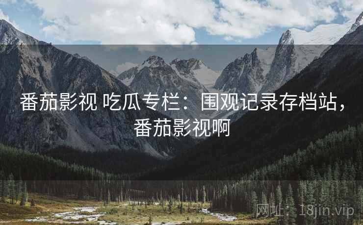 番茄影视 吃瓜专栏:围观记录存档站,番茄影视啊 番茄影视 吃瓜专栏:围观记录存档站,番茄影视啊