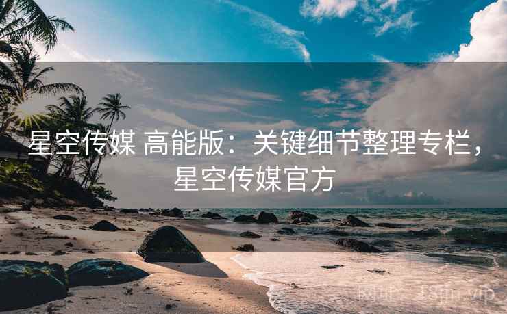 星空传媒 高能版:关键细节整理专栏,星空传媒官方 星空传媒 高能版:关键细节整理专栏,星空传媒官方