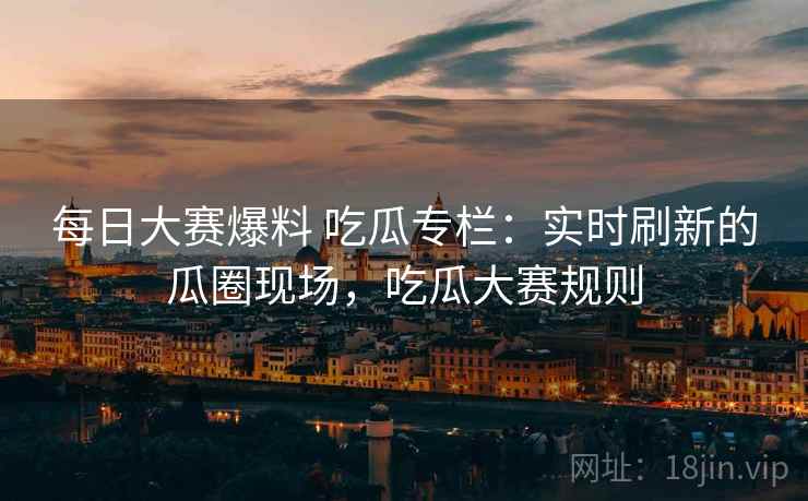 每日大赛爆料 吃瓜专栏:实时刷新的瓜圈现场,吃瓜大赛规则 每日大赛爆料 吃瓜专栏:实时刷新的瓜圈现场,吃瓜大赛规则