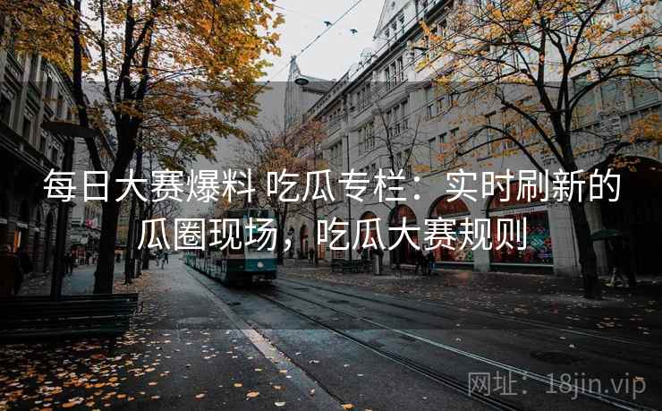 每日大赛爆料 吃瓜专栏:实时刷新的瓜圈现场,吃瓜大赛规则 每日大赛爆料 吃瓜专栏:实时刷新的瓜圈现场,吃瓜大赛规则