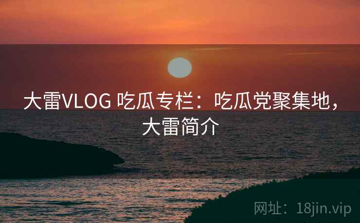 大雷VLOG 吃瓜专栏:吃瓜党聚集地,大雷简介 大雷VLOG 吃瓜专栏:吃瓜党聚集地,大雷简介